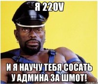 я 220v и я научу тебя сосать у админа за шмот!
