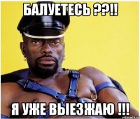 балуетесь ??!! я уже выезжаю !!!