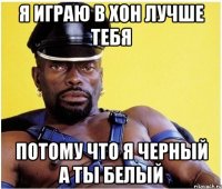 я играю в хон лучше тебя потому что я черный а ты белый
