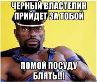 черный властелин прийдет за тобой помой посуду блять!!!