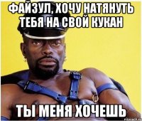 файзул, хочу натянуть тебя на свой кукан ты меня хочешь