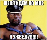 женя идём ко мне я уже еду!!!