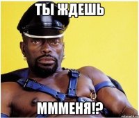 ты ждешь ммменя!?