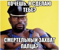 хочешь, я сделаю тебе? смертельный захват палца?