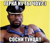 герка ну ты чоу?:) сосни тунца!!