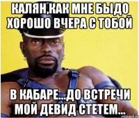 калян,как мне быдо хорошо вчера с тобой в кабаре...до встречи мой девид стетем...