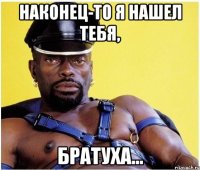 наконец-то я нашел тебя, братуха...