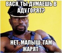 вася, ты думаешь в аду горят? нет, малыш, там жарят.