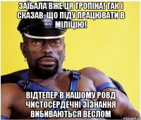 заїбала вже ця тропіна! так і сказав, що піду працювати в міліцію! відтепер в нашому ровд чистосердечні зізнання вибиваються веслом