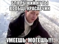 бля рыжий ну ты вообще красавчик умеешь, могёшь!!!