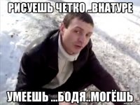рисуешь четко ..внатуре умеешь ...бодя..могёшь