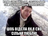 купив букєт за 70 грн, спєціальна не сніму ценік і подарю конопатєнко шоб відєла як я єйо сільна люблю