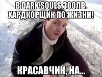 в dark souls 300лв. хардкорщик по жизни! красавчик, на...