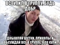 вступил в группу, будь добр добавляй шутки, приколы и обсуждай все в группе, а то хули