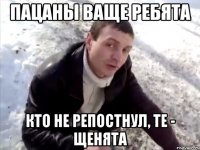 пацаны ваще ребята кто не репостнул, те - щенята