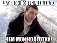 да твои понты дешевле чем мои колготки!