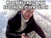 мы такие сидели как обычно и тут пришёл он 