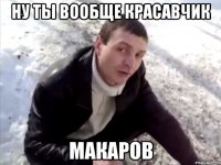 ну ты вообще красавчик макаров