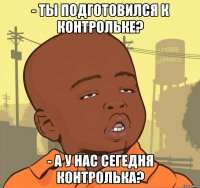 - ты подготовился к контрольке? - а у нас сегедня контролька?