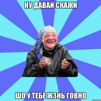 ну давай скажи шо у тебе жзнь говно