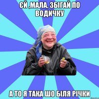 єй ,мала, збігай по водичку а то я така шо біля річки