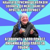 набагато приємніше,коли,він звонить до мене і каже не просто"алло,привєт" а говорить:"алло,привєт любима,водка плаче за тобою"....