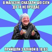 в магазіні сказали шо сіги до 18 не продає прийшли з аліной в 18:03