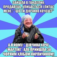 зайшла в ганделик. продавець, улибається і питає мене : " шо ти дівчино хочеш?" а я йому: "дівчина хоче "мартіні", але прийшла за чорним хлібом кирпичиком!