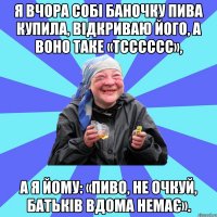 я вчора собі баночку пива купила, відкриваю його, а воно таке «тсссссс», а я йому: «пиво, не очкуй, батьків вдома немає».