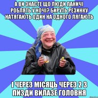 а ви знаєте що люди паничі роблять у ночі? бируть резинку натягають один на одного лягають і через місяць через 2 з пизди вилазе головня