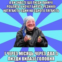 а ви знаєте що люди паничі роблять у ночі? бируть резинку натягають один на одного лягають і через місяць через два з пизди вилазе головня