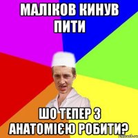 маліков кинув пити шо тепер з анатомією робити?