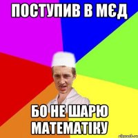 поступив в мєд бо не шарю математіку