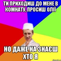 ти приходиш до мене в комнату, просиш олії но даже на знаєш хто я