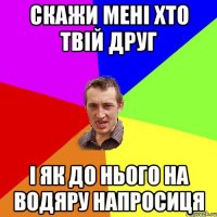 скажи мені хто твій друг і як до нього на водяру напросиця