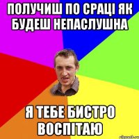 получиш по сраці як будеш непаслушна я тебе бистро воспітаю