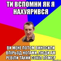 ти вспомни як я нахуярився ви мене потом виносили впірьод ногами, люди аж ревіли такий сокіл помєр