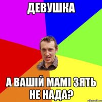 девушка а вашій мамі зять не нада?