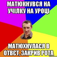 матюкнувся на учілку на уроці матюхнулася в отвєт, закрив рота