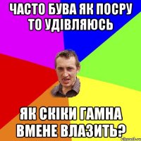 часто бува як посру то удівляюсь як скіки гамна вмене влазить?