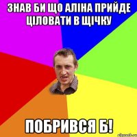 знав би що аліна прийде ціловати в щічку побрився б!