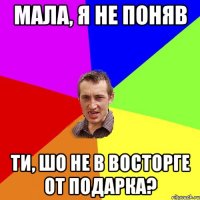 мала, я не поняв ти, шо не в восторге от подарка?