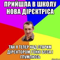 прийшла в школу нова дірєктріса так я тепер над старим дірєктором гоню бєса і глумлюсь