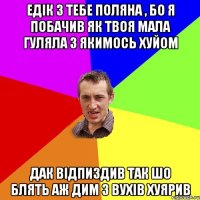 едік з тебе поляна , бо я побачив як твоя мала гуляла з якимось хуйом дак відпиздив так шо блять аж дим з вухів хуярив