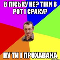 в піську не? тіки в рот і сраку? ну ти і прохавана