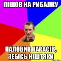 пішов на рибалку наловив карасів, зебісь ніштяки