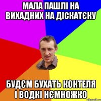 мала пашлі на вихадних на діскатєку будєм бухать коктеля і водкі нємножко