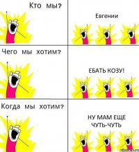 Евгении Ебать козу! Ну мам еще чуть-чуть