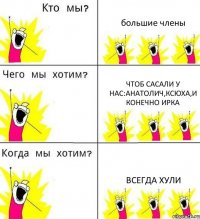 большие члены чтоб сасали у нас:анатолич,ксюха,и конечно ирка всегда хули