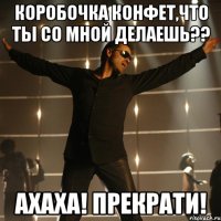 коробочка конфет,что ты со мной делаешь?? ахаха! прекрати!